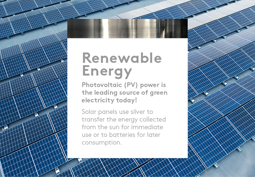 Renewable Energy.  Photovoltaic (PV)  power is the leading source of green electricity today! Solar panels use silver to transfer the energy collected from the sun for immediate use or to batteries for later consumption.