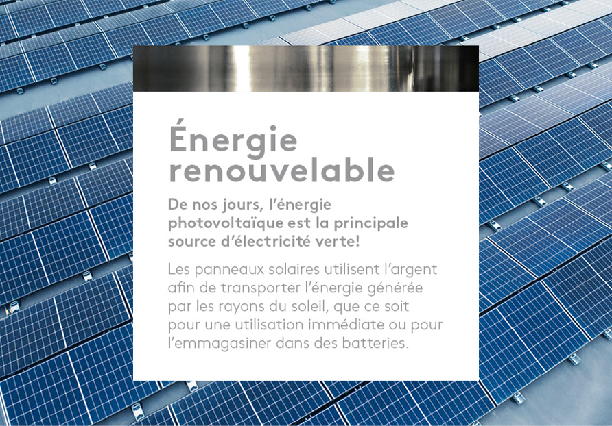 Énergie renouvelable.  De nos jours, l’énergie photovoltaïque est la principale source d’électricité verte! Les panneaux solaires utilisent l’argent afin de transporter l’énergie générée par les rayons du soleil, que ce soit pour une utilisation immédiate ou pour l’emmagasiner dans des batteries. 