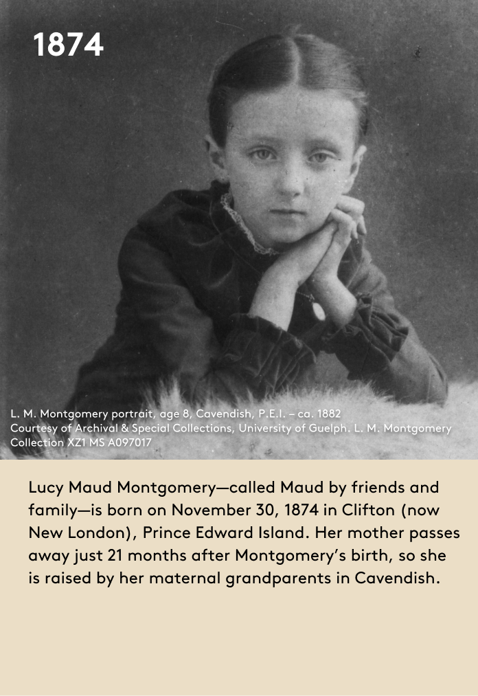 image Lucy Maud Montgomery—called Maud by friends and family—is born on November 30, 1874 in Clifton (now New London), Prince Edward Island. Her mother passes away just 21 months after Montgomery’s birth, so she is raised by her maternal grandparents in Cavendish.