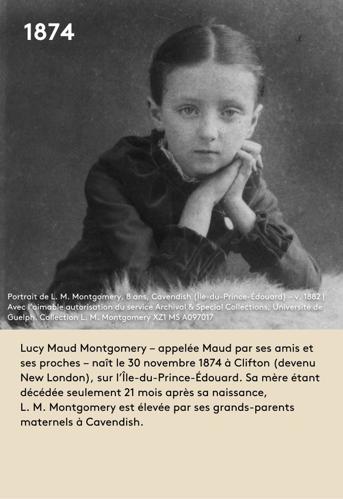 image Lucy Maud Montgomery – appelée Maud par ses amis et ses proches – naît le 30 novembre 1874 à Clifton (devenu New London), sur l’Île-du-Prince-Édouard. Sa mère étant décédée seulement 21 mois après sa naissance, L. M. Montgomery est élevée par ses grands-parents maternels à Cavendish.