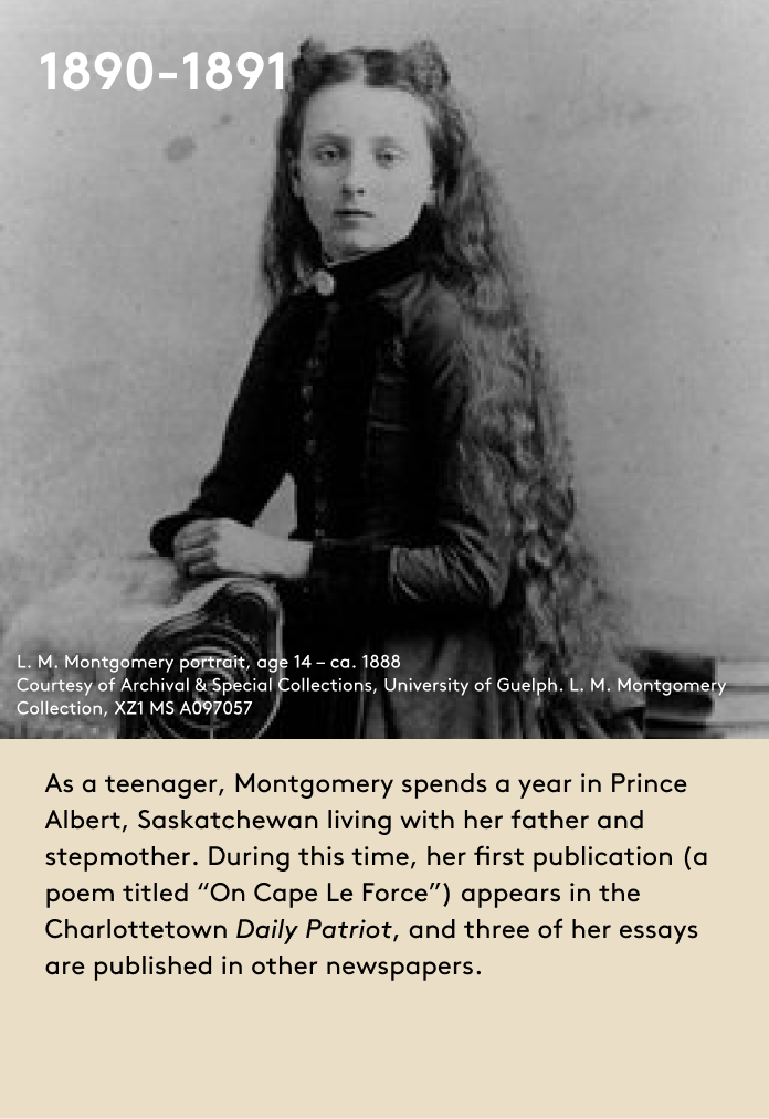 image As a teenager, Montgomery spends a year in Prince Albert, Saskatchewan living with her father and stepmother. During this time, her first publication (a poem titled “On Cape Le Force”) appears in the Charlottetown Daily Patriot, and three of her essays are published in other newspapers.
