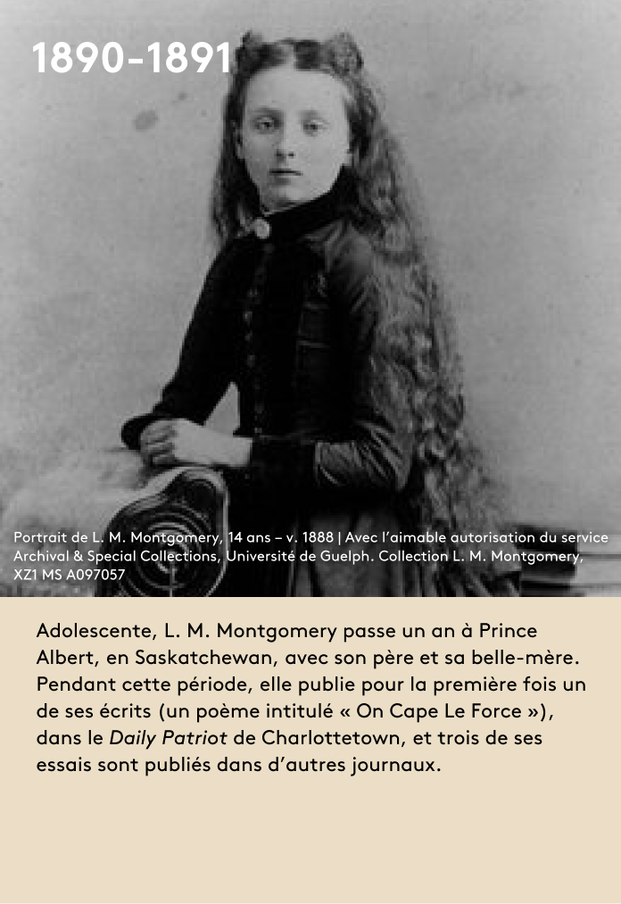 image Adolescente, L. M. Montgomery passe un an à Prince Albert, en Saskatchewan, avec son père et sa belle-mère. Pendant cette période, elle publie pour la première fois un de ses écrits (un poème intitulé « On Cape Le Force »), dans le Daily Patriot de Charlottetown, et trois de ses essais sont publiés dans d’autres journaux.