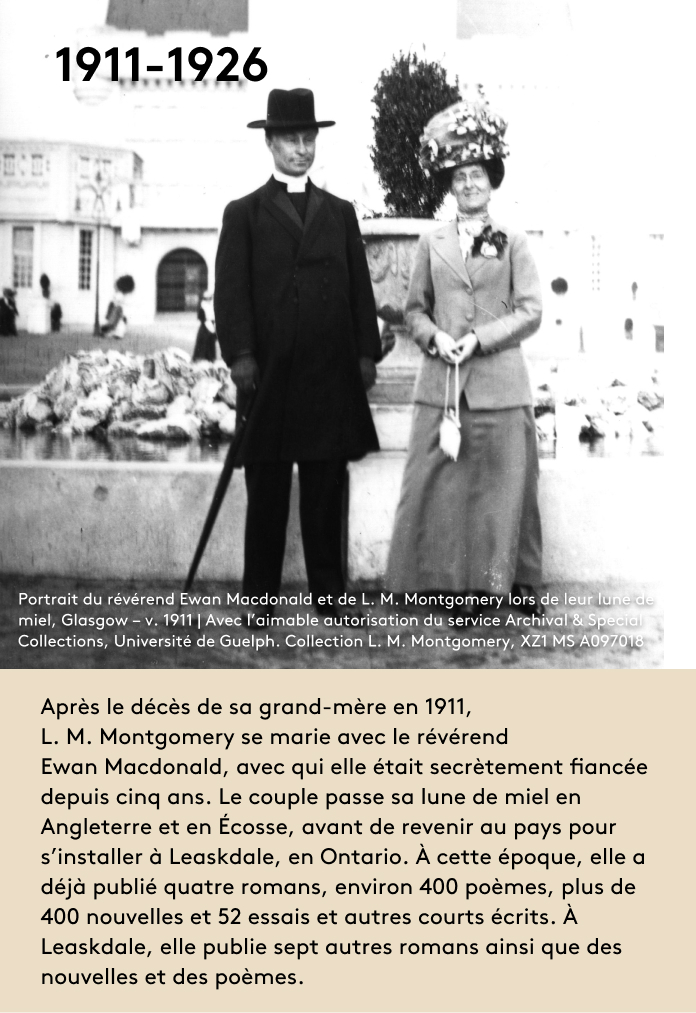 image Après le décès de sa grand-mère en 1911, L. M. Montgomery se marie avec le révérend Ewan Macdonald, avec qui elle était secrètement fiancée depuis cinq ans. Le couple passe sa lune de miel en Angleterre et en Écosse, avant de revenir au pays pour s’installer à Leaskdale, en Ontario. À cette époque, elle a déjà publié quatre romans, environ 400 poèmes, plus de 400 nouvelles et 52 essais et autres courts écrits. À Leaskdale, elle publie sept autres romans ainsi que des nouvelles et des poèmes.
