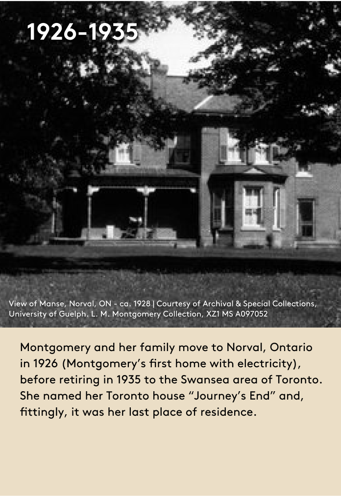 image Montgomery and her family move to Norval, Ontario in 1926 (Montgomery’s first home with electricity), before retiring in 1935 to the Swansea area of Toronto. She named her Toronto house “Journey’s End” and, fittingly, it was her last place of residence.