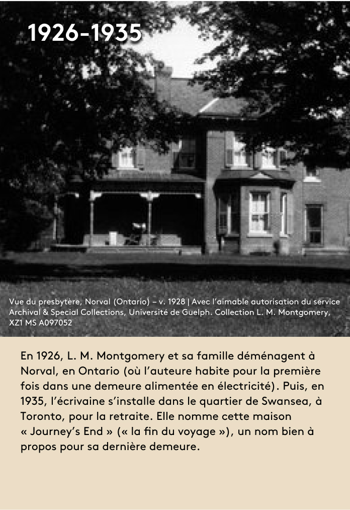 image En 1926, L. M. Montgomery et sa famille déménagent à Norval, en Ontario (où l’auteure habite pour la première fois dans une demeure alimentée en électricité). Puis, en 1935, l’écrivaine s’installe dans le quartier de Swansea, à Toronto, pour la retraite. Elle nomme cette maison « Journey’s End » (« la fin du voyage »), un nom bien à propos pour sa dernière demeure.
